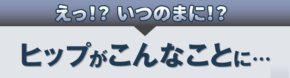 えっ！？いつのまに！？　ヒップがこんなことに…