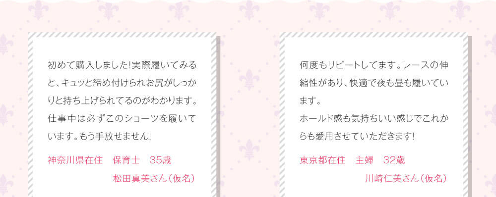 初めて購入しました！実際履いてみると、キュッと締め付けられお尻がしっかりと持ち上げられてるのがわかります。仕事中は必ずこのショーツを履いています。もう手放せません！　神奈川県在住　保育士　35歳　松田真美さん（仮名）　何度もリピートしてます。レースの伸縮性があり、快適で夜も昼も履いています。ホールド感も気持ちいい感じでこれからも愛用させていただきます！　東京都在住　主婦　32歳　川崎仁美さん（仮名）