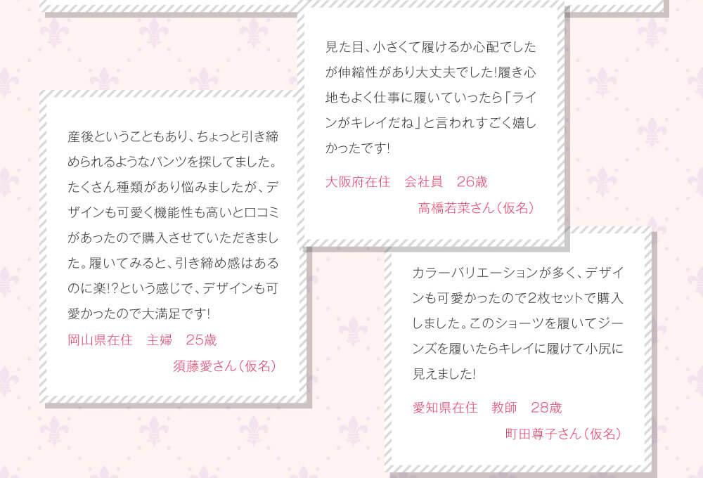 見た目、小さくて履けるか心配でしたが伸縮性があり大丈夫でした！履き心地もよく仕事に履いていったら「ラインがキレイだね」と言われすごく嬉しかったです！　大阪府在住　会社員　26歳　高橋若菜さん（仮名）　産後ということもあり、ちょっと引き締められるようなパンツを探してました。たくさん種類があり悩みましたが、デザインも可愛く機能性も高いと口コミがあったので購入させていただきました。履いてみると、引き締め感はあるのに楽！？という感じで、デザインも可愛かったので大満足です！　岡山県在住　主婦　25歳　須藤愛さん（仮名）　カラーバリエーションが多く、デザインも可愛かったので2枚セットで購入しました。このショーツを履いてジーンズを履いたらキレイに履けて小尻に見えました！　愛知県在住　教師　28歳　町田尊子さん（仮名）