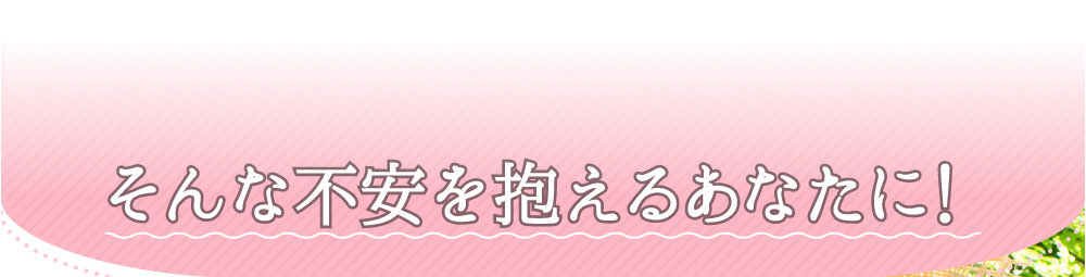 そんな不安を抱えるあなたに！