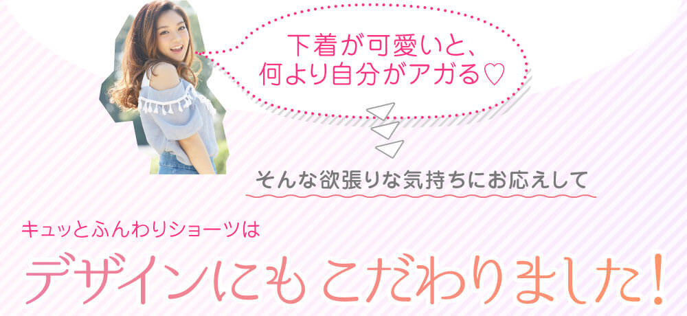 「下着が可愛いと、何より自分がアガる♡」そんな欲張りな気持ちにお応えしてキュッとふんわりショーツはデザインにもこだわりました！