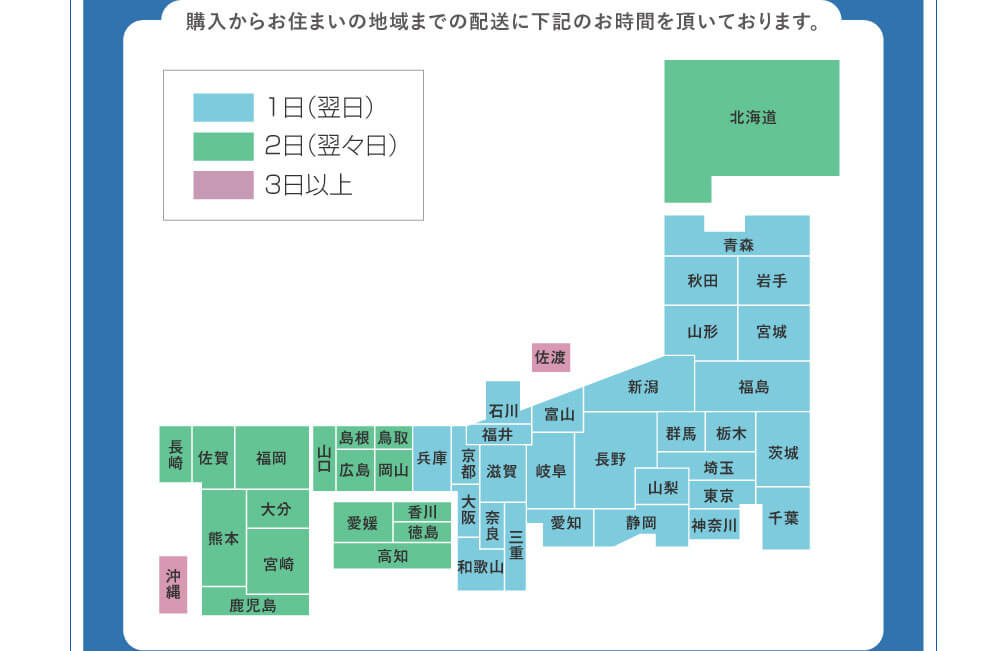 購入からお住まいの地域までの配送に下記のお時間を頂いております。　1日（翌日）…青森・秋田・岩手・山形・宮城・福島・新潟・群馬・栃木・茨城・千葉・埼玉・東京・神奈川・山梨・長野・静岡・富山・岐阜・愛知・石川・福井・滋賀・三重・奈良・京都・兵庫・大阪・和歌山　2日（翌々日）…北海道・鳥取・岡山・島根・広島・山口・香川・徳島・高知・愛媛・福岡・佐賀・長崎・熊本・大分・宮崎・鹿児島　3日以上…佐渡・沖縄