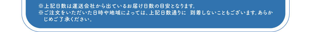 ※上記日数は運送会社から出ているお届け日数の目安となります。※ご注文をいただいた日時や地域によっては、上記日数通りに 到着しないこともございます。あらかじめご了承ください。