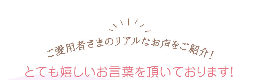 ご愛用者さまのリアルなお声をご紹介！　とても嬉しいお言葉を頂いております！