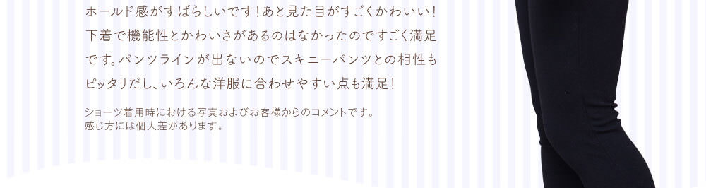ホールド感がすばらしいです！あと見た目がすごくかわいい！下着で機能性とかわいさがあるのはなかったのですごく満足です。パンツラインが出ないのでスキニーパンツとの相性もピッタリだし、いろんな洋服に合わせやすい点も満足！　ショーツ着用時における写真およびお客様からのコメントです。感じ方には個人差があります。