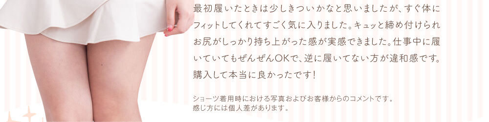 最初履いたときは少しきついかなと思いましたが、すぐ体にフィットしてくれてすごく気に入りました。キュッと締め付けられお尻がしっかり持ち上がった感が実感できました。仕事中に履いていてもぜんぜんOKで、逆に履いてない方が違和感です。購入して本当に良かったです！　ショーツ着用時における写真およびお客様からのコメントです。感じ方には個人差があります。