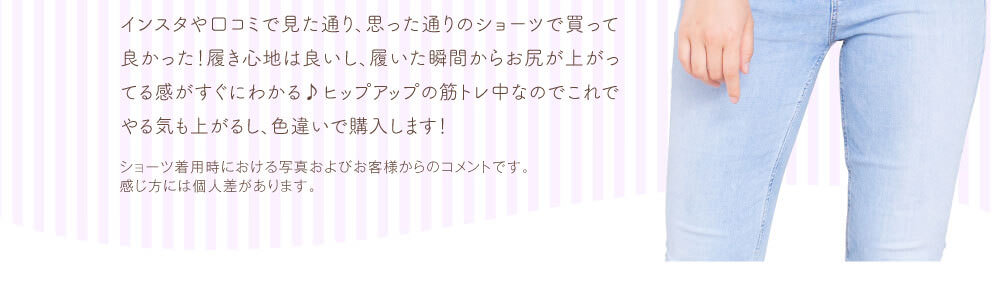 インスタや口コミで見た通り、思った通りのショーツで買って良かった！履き心地は良いし、履いた瞬間からお尻が上がってる感がすぐにわかる♪ヒップアップの筋トレ中なのでこれでやる気も上がるし、色違いで購入します！　ショーツ着用時における写真およびお客様からのコメントです。感じ方には個人差があります。