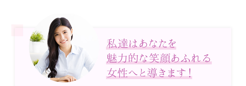 「私達はあなたを魅力的な笑顔あふれる女性へと導きます！」