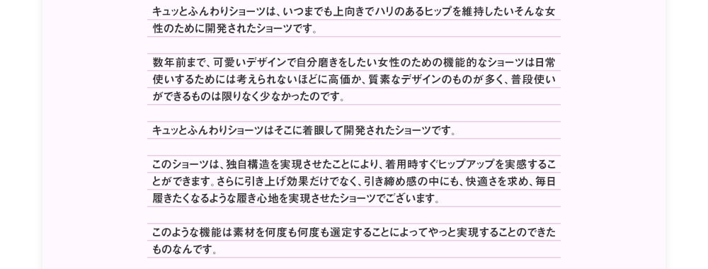 キュッとふんわりショーツは、いつまでも上向きでハリのあるヒップを維持したいそんな女性のために開発されたショーツです。数年前まで、可愛いデザインで自分磨きをしたい女性のための機能的なショーツは日常使いするためには考えられないほどに高価か、質素なデザインのものが多く、普段使いができるものは限りなく少なかったのです。キュッとふんわりショーツはそこに着眼して開発されたショーツです。このショーツは、独自構造を実現させたことにより、着用時すぐヒップアップを実感することができます。さらに引き上げ効果だけでなく、引き締め感の中にも、快適さを求め、毎日履きたくなるような履き心地を実現させたショーツでございます。このような機能は素材を何度も何度も選定することによってやっと実現することのできたものなんです。