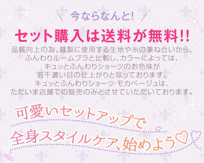 今ならなんと！　セット購入は送料が無料！！　品質向上の為、縫製に使用する生地や糸の兼ね合いから、ふんわりルームブラと比較し、カラーによっては、キュッとふんわりショーツのお色味が若干濃い目の仕上がりとなっております。キュッとふんわりショーツ・モカベージュは、ただいま店舗での販売のみとさせていただいております。　可愛いセットアップで全身スタイルケア、始めよう♡