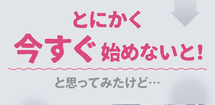 とにかく今すぐ始めないと！と思ってみたけど…