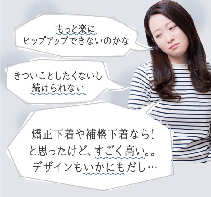「もっと楽にヒップアップできないのかな」「きついことしたくないし続けられない」「矯正下着や補整下着なら！と思ったけど、すごく高い。。デザインもいかにもだし…」