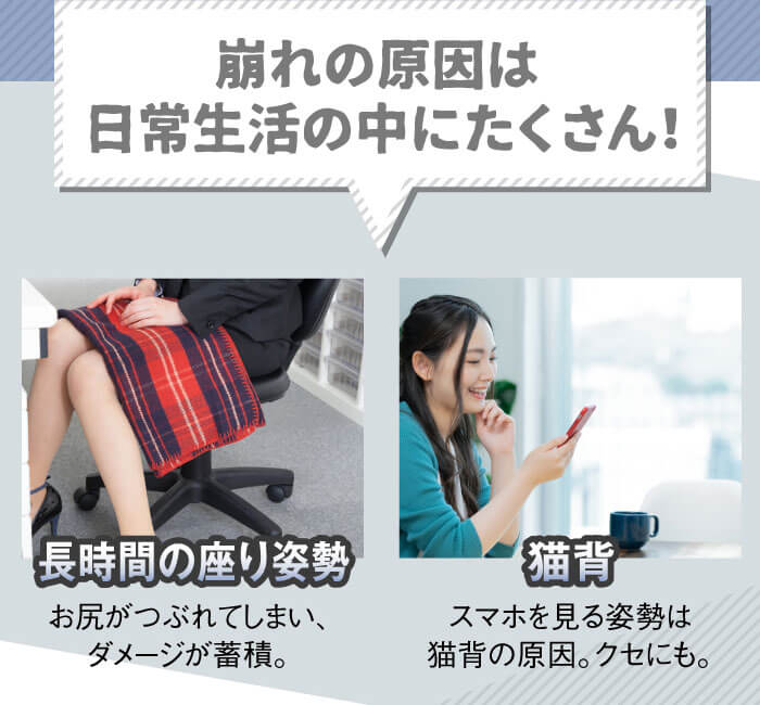 崩れの原因は日常生活の中にたくさん！　「長時間の座り姿勢」お尻がつぶれてしまい、ダメージが蓄積。　「猫背」スマホを見る姿勢は猫背の原因。クセにも。