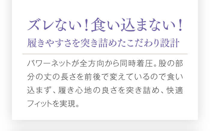 ズレない！食い込まない！履きやすさを突き詰めたこだわり設計　パワーネットが全方向から同時着圧。股の部分の丈の長さを前後で変えているので食い込まず、履き心地の良さを突き詰め、快適フィットを実現。