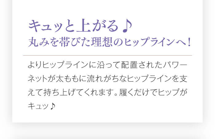 キュッと上がる♪　丸みを帯びた理想のヒップラインへ！　よりヒップラインに沿って配置されたパワーネットが太ももに流れがちなヒップラインを支えて持ち上げてくれます。履くだけでヒップがキュッ♪