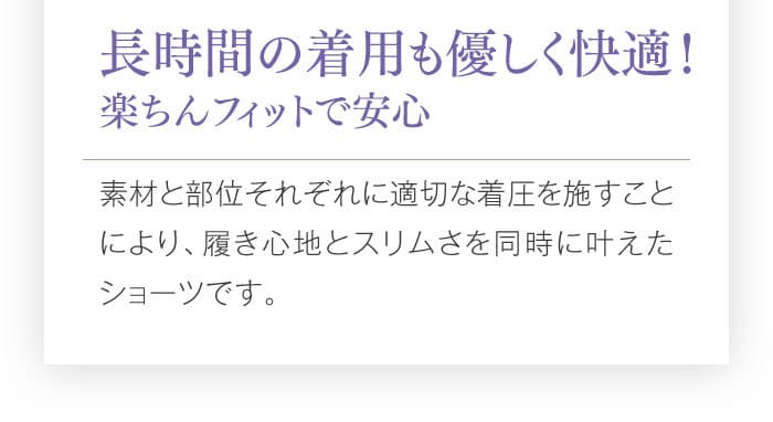 長時間の着用も優しく快適！　楽ちんフィットで安心　素材と部位それぞれに適切な着圧を施すことにより、履き心地とスリムさを同時に叶えたショーツです。