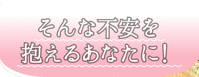 そんな不安を抱えるあなたに！
