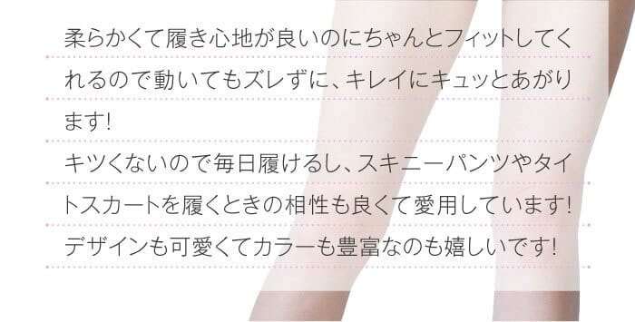 柔らかくて履き心地が良いのにちゃんとフィットしてくれるので動いてもズレずに、キレイにキュッとあがります！　キツくないので毎日履けるし、スキニーパンツやタイトスカートを履くときの相性も良くて愛用しています！デザインも可愛くてカラーも豊富なのも嬉しいです！
