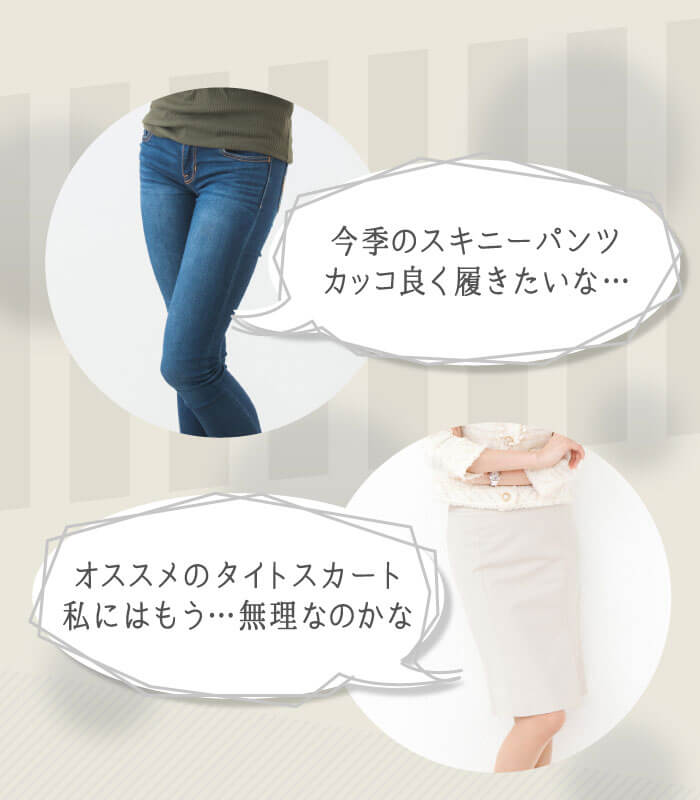 「今季のスキニーパンツカッコ良く履きたいな…」「オススメのタイトスカート私にはもう…無理なのかな」