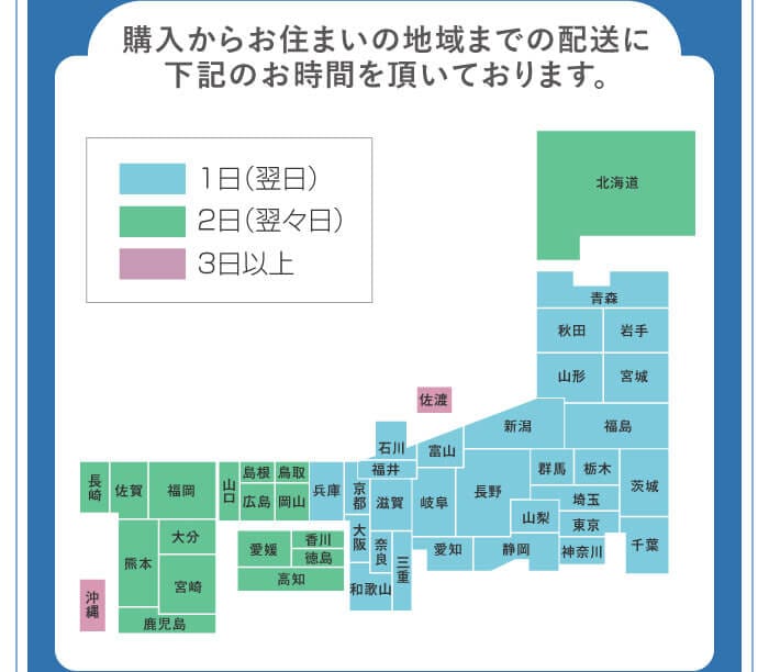 購入からお住まいの地域までの配送に下記のお時間を頂いております。　1日（翌日）…青森・秋田・岩手・山形・宮城・福島・新潟・群馬・栃木・茨城・千葉・埼玉・東京・神奈川・山梨・長野・静岡・富山・岐阜・愛知・石川・福井・滋賀・三重・奈良・京都・兵庫・大阪・和歌山　2日（翌々日）…北海道・鳥取・岡山・島根・広島・山口・香川・徳島・高知・愛媛・福岡・佐賀・長崎・熊本・大分・宮崎・鹿児島　3日以上…佐渡・沖縄