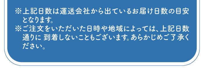※上記日数は運送会社から出ているお届け日数の目安となります。※ご注文をいただいた日時や地域によっては、上記日数通りに 到着しないこともございます。あらかじめご了承ください。