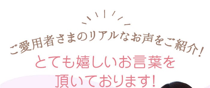 ご愛用者さまのリアルなお声をご紹介！　とても嬉しいお言葉を頂いております！