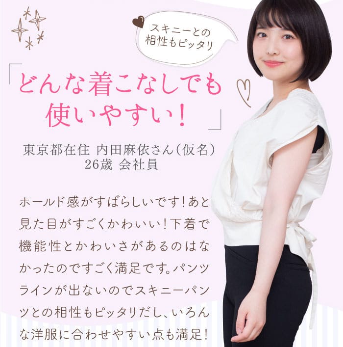 「どんな着こなしでも使いやすい！」東京都在住 内田麻依さん（仮名） 26歳 会社員　「スキニーとの相性もピッタリ♡」　ホールド感がすばらしいです！あと見た目がすごくかわいい！下着で機能性とかわいさがあるのはなかったのですごく満足です。パンツラインが出ないのでスキニーパンツとの相性もピッタリだし、いろんな洋服に合わせやすい点も満足！