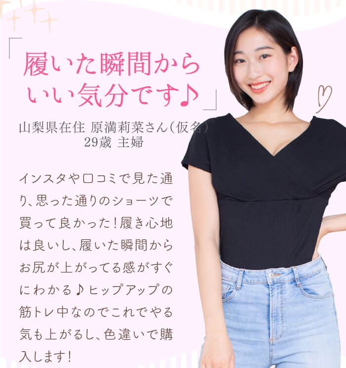 「履いた瞬間からいい気分です♪」　山梨県在住 原満莉菜さん（仮名） 29歳 主婦　インスタや口コミで見た通り、思った通りのショーツで買って良かった！履き心地は良いし、履いた瞬間からお尻が上がってる感がすぐにわかる♪ヒップアップの筋トレ中なのでこれでやる気も上がるし、色違いで購入します！