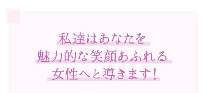 「私達はあなたを魅力的な笑顔あふれる女性へと導きます！」
