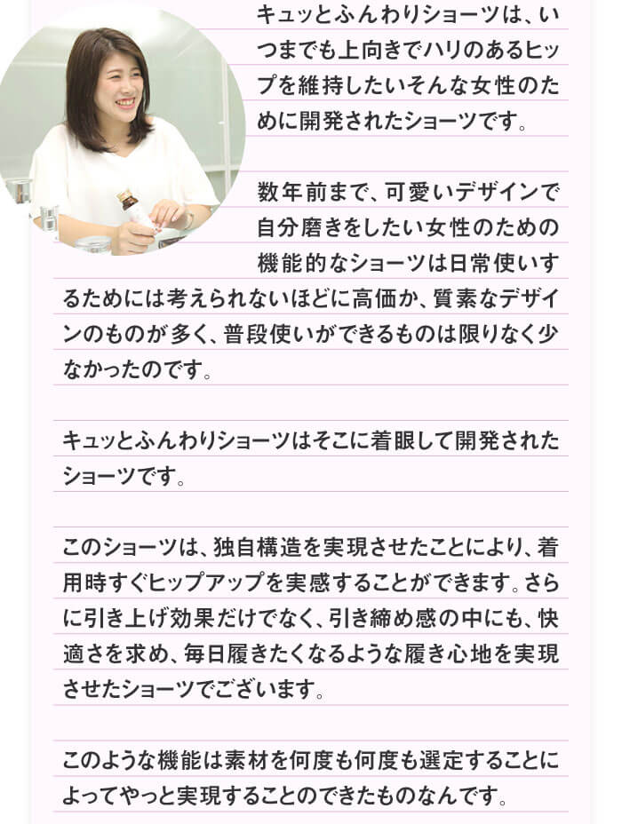 キュッとふんわりショーツは、いつまでも上向きでハリのあるヒップを維持したいそんな女性のために開発されたショーツです。数年前まで、可愛いデザインで自分磨きをしたい女性のための機能的なショーツは日常使いするためには考えられないほどに高価か、質素なデザインのものが多く、普段使いができるものは限りなく少なかったのです。キュッとふんわりショーツはそこに着眼して開発されたショーツです。このショーツは、独自構造を実現させたことにより、着用時すぐヒップアップを実感することができます。さらに引き上げ効果だけでなく、引き締め感の中にも、快適さを求め、毎日履きたくなるような履き心地を実現させたショーツでございます。このような機能は素材を何度も何度も選定することによってやっと実現することのできたものなんです。