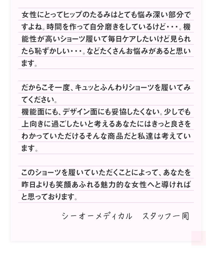 女性にとってヒップのたるみはとても悩み深い部分ですよね。時間を作って自分磨きをしているけど・・・。機能性が高いショーツ履いて毎日ケアしたいけど見られたら恥ずかしい・・・。などたくさんお悩みがあると思います。だからこそ一度、キュッとふんわりショーツを履いてみてください。能面にも、デザイン面にも妥協したくない。少しでも上向きに過ごしたいと考えるあなたにはきっと良さをわかっていただけるそんな商品だと私達は考えています。このショーツを履いていただくことによって、あなたを昨日よりも笑顔あふれる魅力的な女性へと導ければと思っております。シーオーメディカル　スタッフ一同