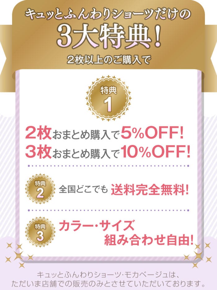 キュッとふんわりショーツだけの3大特典！　２枚以上のご購入で　特典1「2枚おまとめ購入で5%OFF！・3枚おまとめ購入で10%OFF！」　特典2「全国どこでも送料完全無料」　特典3「カラー・サイズ組み合わせ自由！」　キュッとふんわりショーツ・モカベージュは、ただいま店舗での販売のみとさせていただいております。