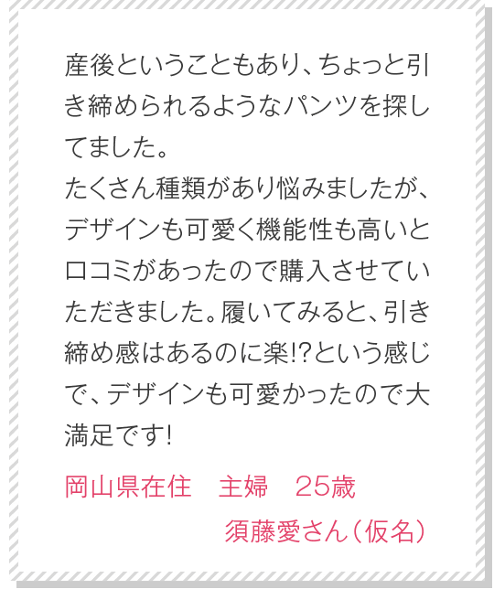 初めて購入しました！実際履いてみると、キュッと締め付けられお尻がしっかりと持ち上げられてるのがわかります。仕事中は必ずこのショーツを履いています。もう手放せません！　神奈川県在住　保育士　35歳　松田真美さん（仮名）