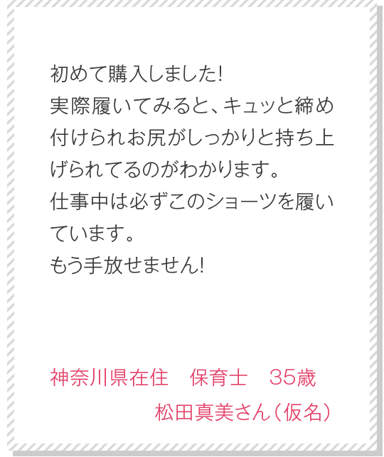 何度もリピートしてます。レースの伸縮性があり、快適で夜も昼も履いています。ホールド感も気持ちいい感じでこれからも愛用させていただきます！　東京都在住　主婦　32歳　川崎仁美さん（仮名）