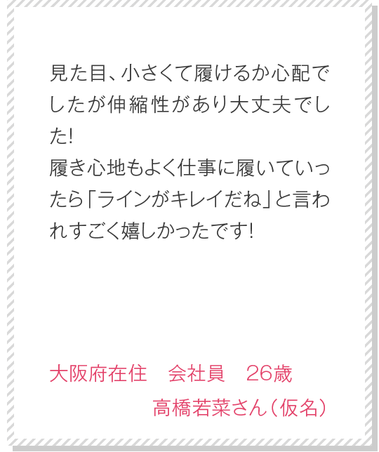 産後ということもあり、ちょっと引き締められるようなパンツを探してました。たくさん種類があり悩みましたが、デザインも可愛く機能性も高いと口コミがあったので購入させていただきました。履いてみると、引き締め感はあるのに楽！？という感じで、デザインも可愛かったので大満足です！　岡山県在住　主婦　25歳　須藤愛さん（仮名）