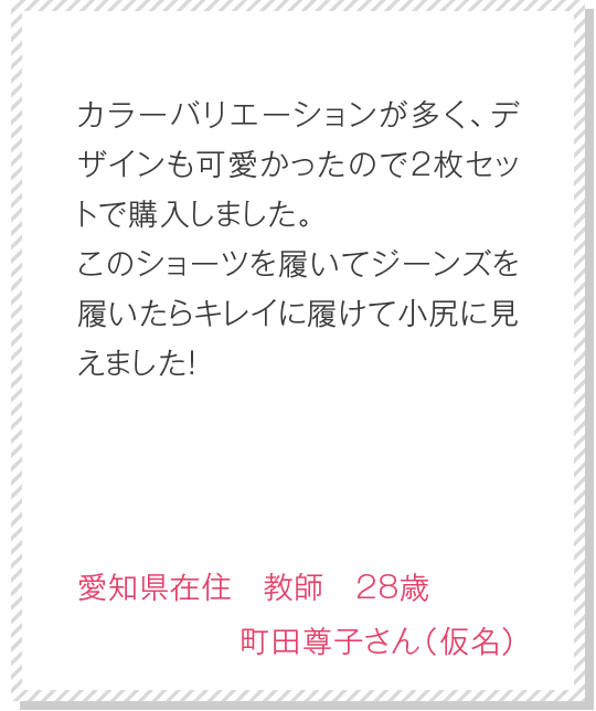 カラーバリエーションが多く、デザインも可愛かったので2枚セットで購入しました。このショーツを履いてジーンズを履いたらキレイに履けて小尻に見えました！　愛知県在住　教師　28歳　町田尊子さん（仮名）
